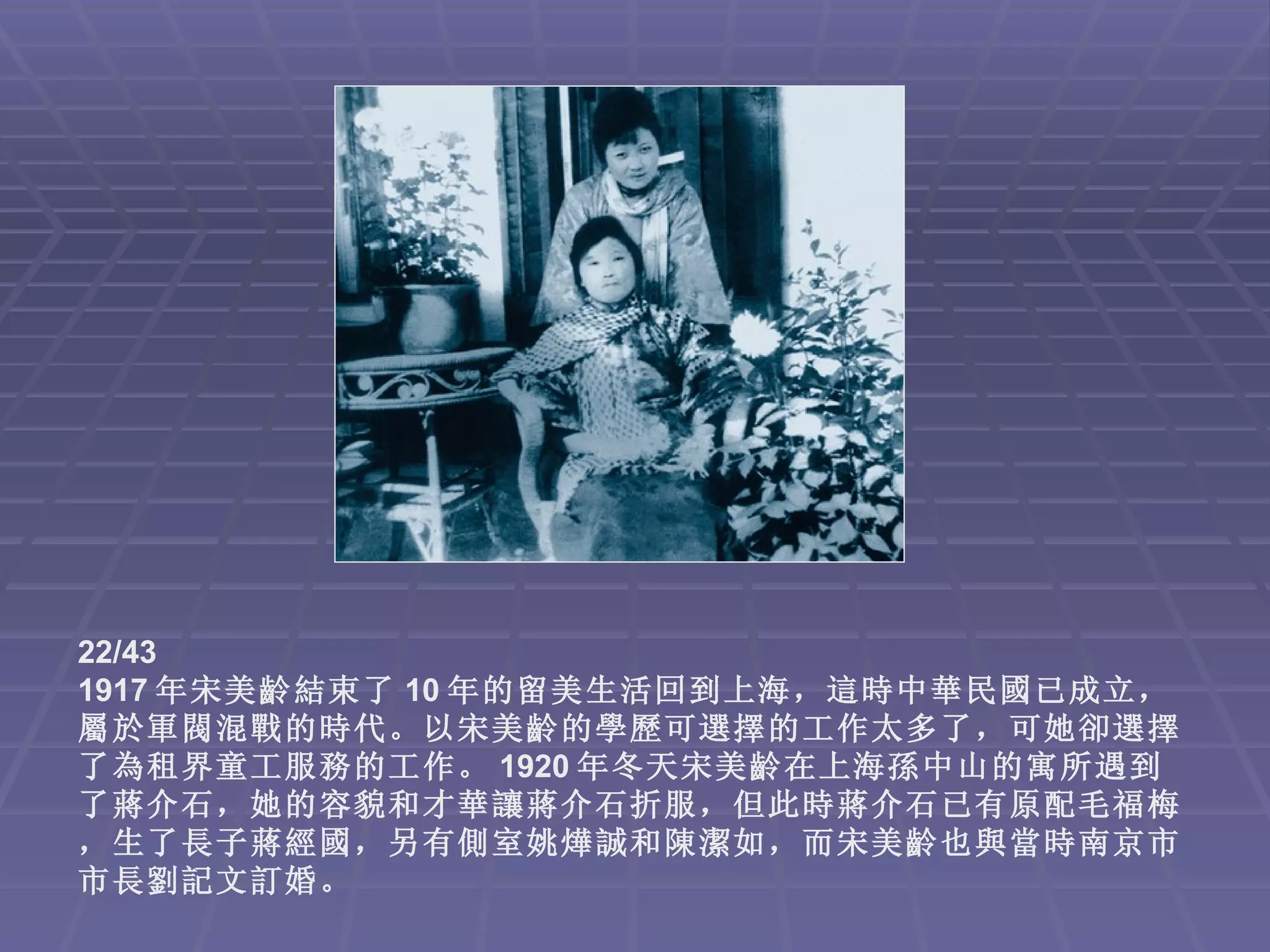 22/43
1917 年宋美齡結束了 10 年的留美生活回到上海，這時中華民國已成立，
屬於軍閥混戰的時代。以宋美齡的學歷可選擇的工作太多了，可她卻選擇
了為租界童工服務的工作。 1920 年冬天宋美齡在上海孫中山的寓所遇到
了蔣介石，她的容貌和才華讓蔣介石折服，但此時蔣介石已有原配毛福梅
，生了長子蔣經國，另有側室姚燁誠和陳潔如，而宋美齡也與當時南京市
市長劉記文訂婚。
 