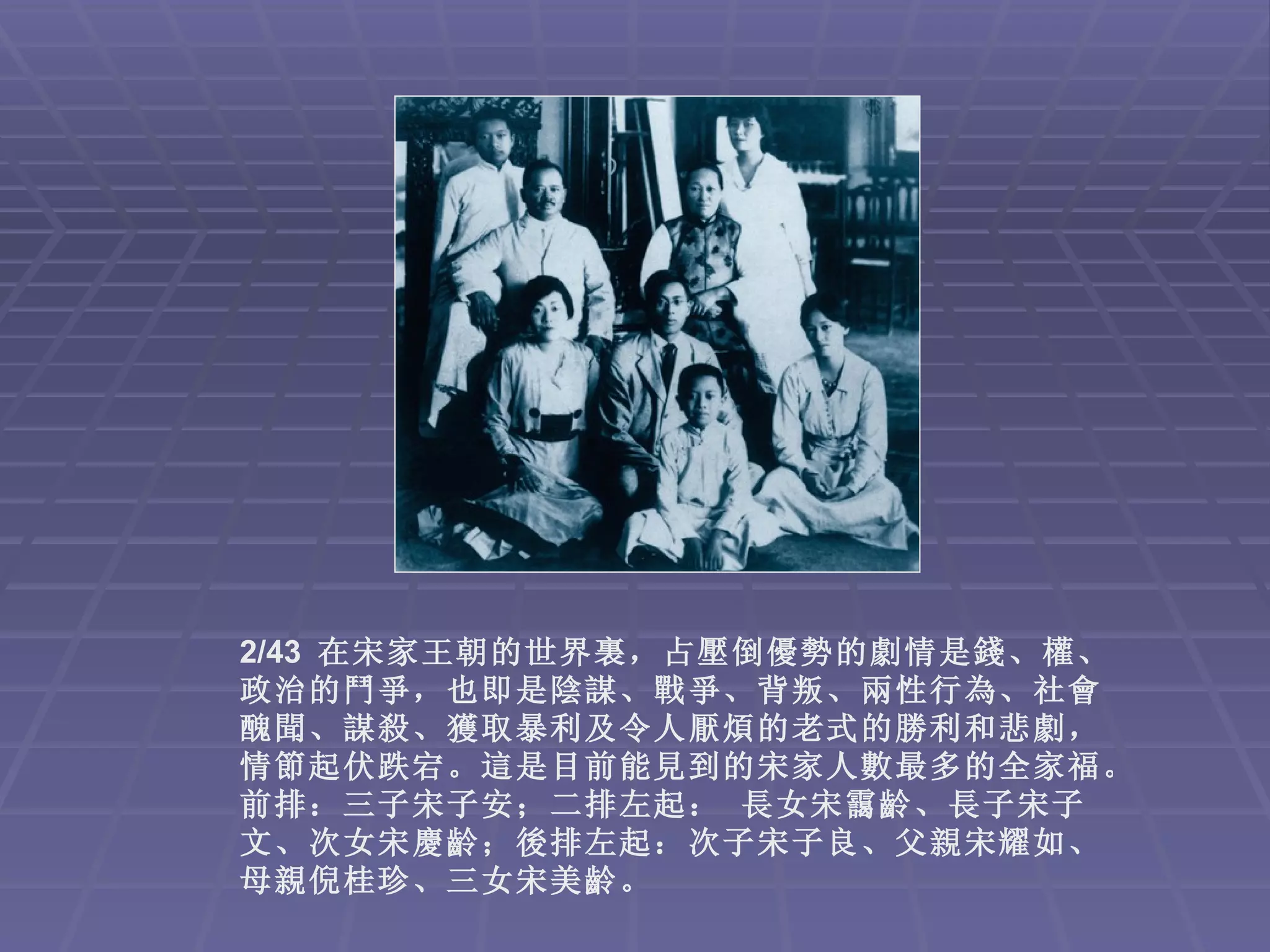 2/43 在宋家王朝的世界裏，占壓倒優勢的劇情是錢、權、
政治的鬥爭，也即是陰謀、戰爭、背叛、兩性行為、社會
醜聞、謀殺、獲取暴利及令人厭煩的老式的勝利和悲劇，
情節起伏跌宕。這是目前能見到的宋家人數最多的全家福。
前排：三子宋子安；二排左起： 長女宋靄齡、長子宋子
文、次女宋慶齡；後排左起：次子宋子良、父親宋耀如、
母親倪桂珍、三女宋美齡。
 