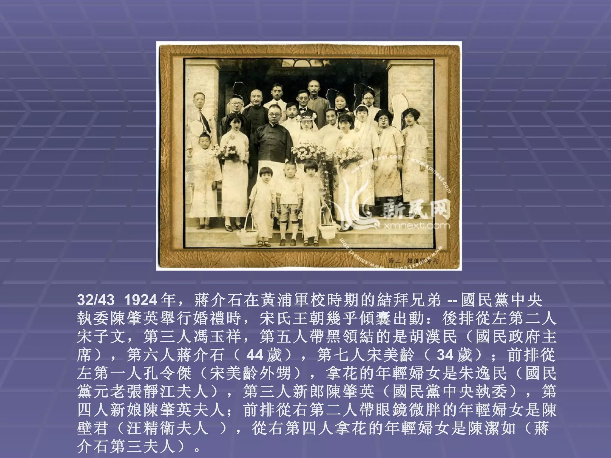 32/43 1924 年，蔣介石在黃浦軍校時期的結拜兄弟 -- 國民黨中央
執委陳肇英舉行婚禮時，宋氏王朝幾乎傾囊出動：後排從左第二人
宋子文，第三人馮玉祥，第五人帶黑領結的是胡漢民（國民政府主
席），第六人蔣介石（ 44 歲），第七人宋美齡（ 34 歲）；前排從
左第一人孔令傑（宋美齡外甥），拿花的年輕婦女是朱逸民（國民
黨元老張靜江夫人），第三人新郎陳肇英（國民黨中央執委），第
四人新娘陳肇英夫人；前排從右第二人帶眼鏡微胖的年輕婦女是陳
壁君（汪精衛夫人 ），從右第四人拿花的年輕婦女是陳潔如（蔣
介石第三夫人）。
 