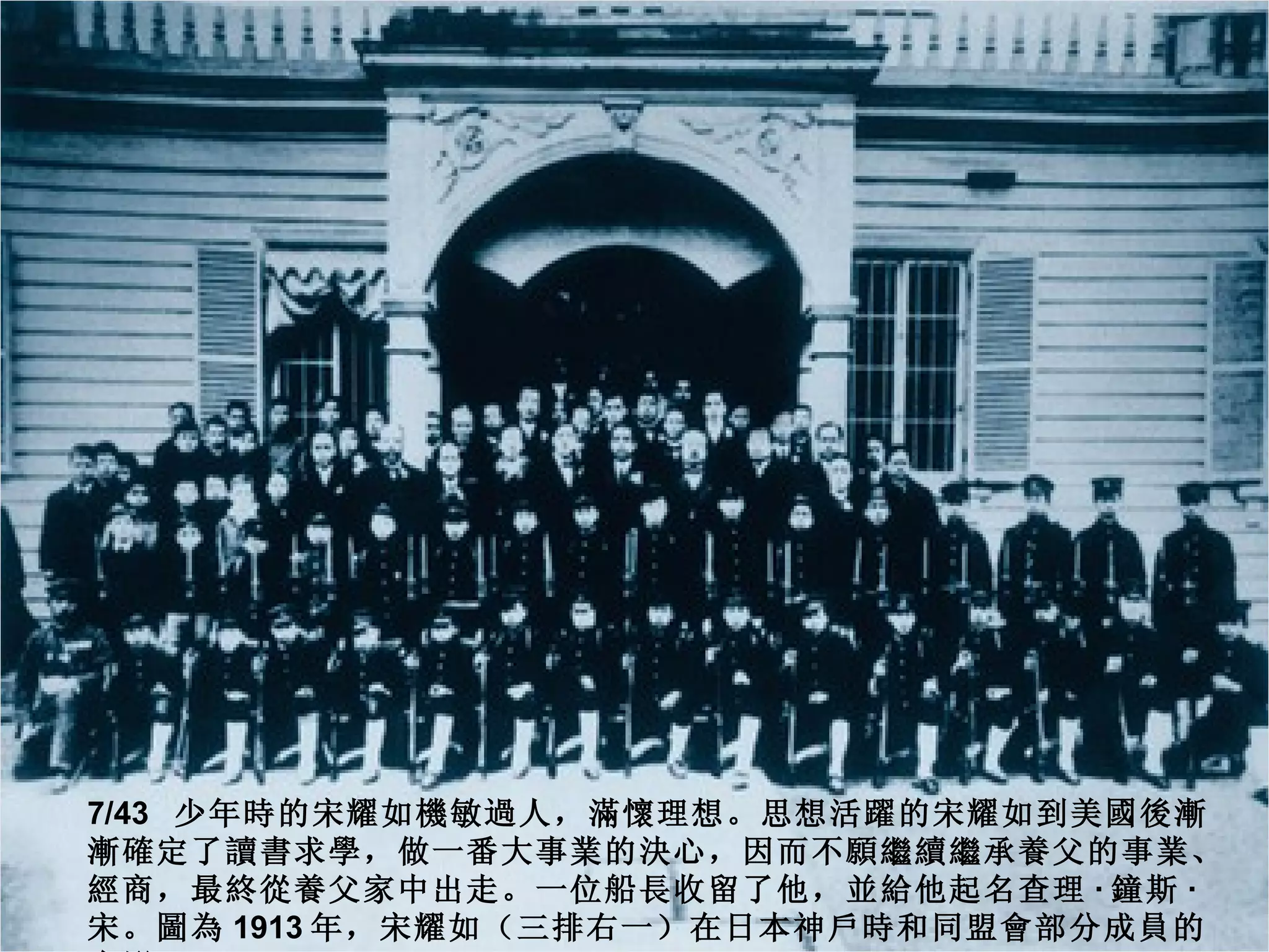 7/43 少年時的宋耀如機敏過人，滿懷理想。思想活躍的宋耀如到美國後漸
漸確定了讀書求學，做一番大事業的決心，因而不願繼續繼承養父的事業、
經商，最終從養父家中出走。一位船長收留了他，並給他起名查理 · 鐘斯 ·
宋。圖為 1913 年，宋耀如（三排右一）在日本神戶時和同盟會部分成員的
 