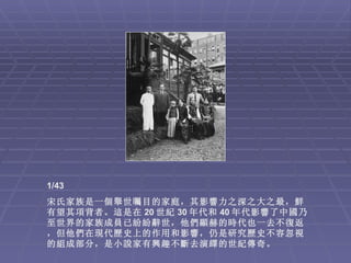 1/43
宋氏家族是一個舉世矚目的家庭，其影響力之深之大之最，鮮
有望其項背者。這是在 20 世紀 30 年代和 40 年代影響了中國乃
至世界的家族成員已紛紛辭世，他們顯赫的時代也一去不復返
，但他們在現代歷史上的作用和影響，仍是研究歷史不容忽視
的組成部分，是小說家有興趣不斷去演繹的世紀傳奇。
 