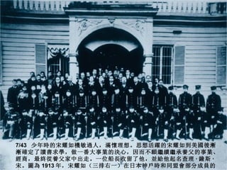 7/43 少年時的宋耀如機敏過人，滿懷理想。思想活躍的宋耀如到美國後漸
漸確定了讀書求學，做一番大事業的決心，因而不願繼續繼承養父的事業、
經商，最終從養父家中出走。一位船長收留了他，並給他起名查理 · 鐘斯 ·
宋。圖為 1913 年，宋耀如（三排右一）在日本神戶時和同盟會部分成員的
 