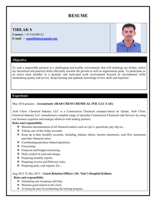 RESUME
THILAK S
Contact : +971562990125
E-mail : sanuthilaks@gmail.com
Objective
To seek a responsible position in a challenging and healthy environment, that will challenge me further, utilize
my theoretical and practical skills efficiently towards the growth as well as organization goals. To participate as
an active team member in a dynamic and motivated work environment focused on development while
maintaining quality and service. Keep learning and updated, knowledge of new skills and expertise.
Experience
May 2016-present :- Accountant( ARAB CHEM CHEMICAL IND. LLC UAE)
Arab Chem. Chemical Industry LLC is a Construction Chemical company based on Ajman; Arab Chem.
Chemical Industry LLC manufactures complete range of specialty Construction Chemicals and Services by using
our business expertise and strategic alliances with leading partners.
Roles and responsibility
 Maintain documentation of all financial matters such as Lpo’s, quotations, pay slip etc…
 Taking care of day-today accounts.
 Keep up to-date monthly accounts, including, balance sheets, income statements, cash flow statements
and other financial ratios.
 Coordinating purchase related operations.
 Forecasting.
 Financial and budget monitoring.
 Daily control of cash and cheque.
 Preparing monthly reports.
 Preparing invoice and Delivery notes.
 Preparing petty cash reports, Etc...
Aug 2015 To Dec 2015 :- Guest Relation Officer ( Dr. Nair’s Hospital Kollam)
Roles and responsibility
 Scheduling and Assigning staff duty.
 Maintain good relation to the client.
 As being the part of coordinating the training program.
 