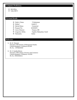 Computer Proficiency
 MS Office
 Tally ERP.9
Personal Details
 Father’s Name T.Subaraman
 Mother’ Ambili.V
 Marital Status Unmarried
 Passport No. K5694859
 Area of Interest Finance, HR
 Linguistic Ability English, Malayalam, Tamil
 Nationality Indian
Reference
1) Dr. R. Thirumal
Principal, CMS Institute of Management Studies
Chinnavedampatti, Coimbatore-641049
Ph. No. – 09786038949
2) Dr. S. SandhyaMenon
Principal, CMS College of Science and Commerce
Chinnavedampatti, Coimbatore- 641049
Ph. No. -09843048616
 