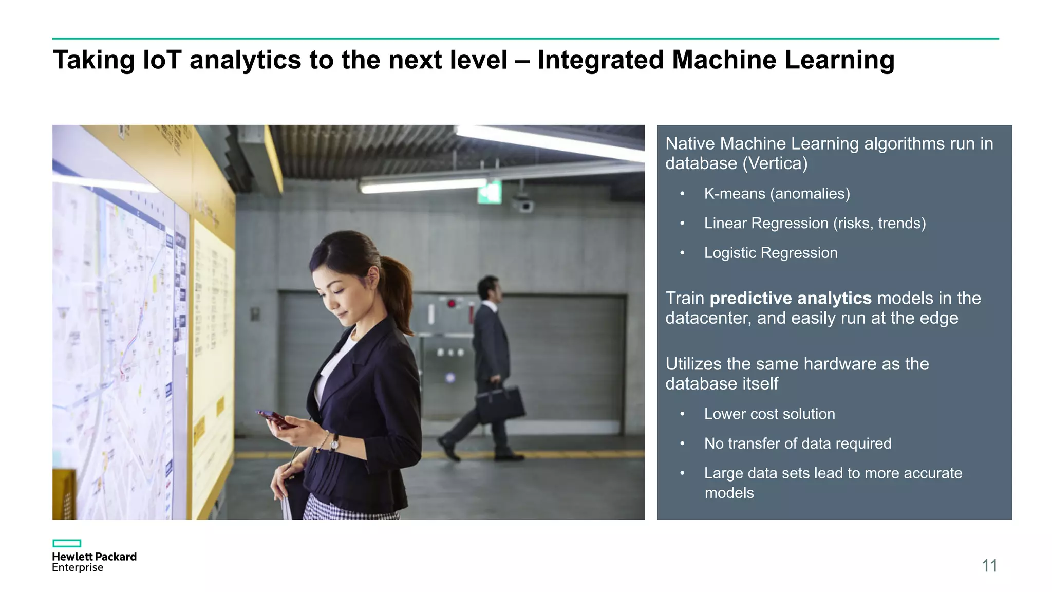 Taking IoT analytics to the next level – Integrated Machine Learning
Native Machine Learning algorithms run in
database (Vertica)
•  K-means (anomalies)
•  Linear Regression (risks, trends)
•  Logistic Regression
Train predictive analytics models in the
datacenter, and easily run at the edge
Utilizes the same hardware as the
database itself
•  Lower cost solution
•  No transfer of data required
•  Large data sets lead to more accurate
models
11
 