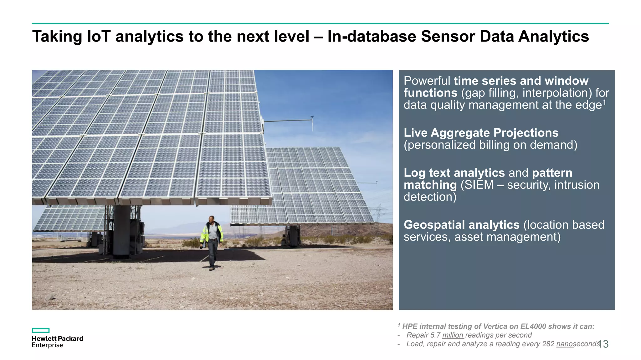 Taking IoT analytics to the next level – In-database Sensor Data Analytics
Powerful time series and window
functions (gap filling, interpolation) for
data quality management at the edge1
Live Aggregate Projections
(personalized billing on demand)
Log text analytics and pattern
matching (SIEM – security, intrusion
detection)
Geospatial analytics (location based
services, asset management)
13
1 HPE internal testing of Vertica on EL4000 shows it can:
-  Repair 5.7 million readings per second
-  Load, repair and analyze a reading every 282 nanoseconds
 