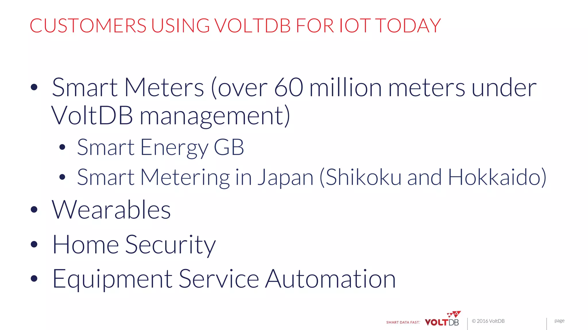 page© 2016 VoltDB
CUSTOMERS USING VOLTDB FOR IOT TODAY
•  Smart Meters (over 60 million meters under
VoltDB management)
•  Smart Energy GB
•  Smart Metering in Japan (Shikoku and Hokkaido)
•  Wearables
•  Home Security
•  Equipment Service Automation
 