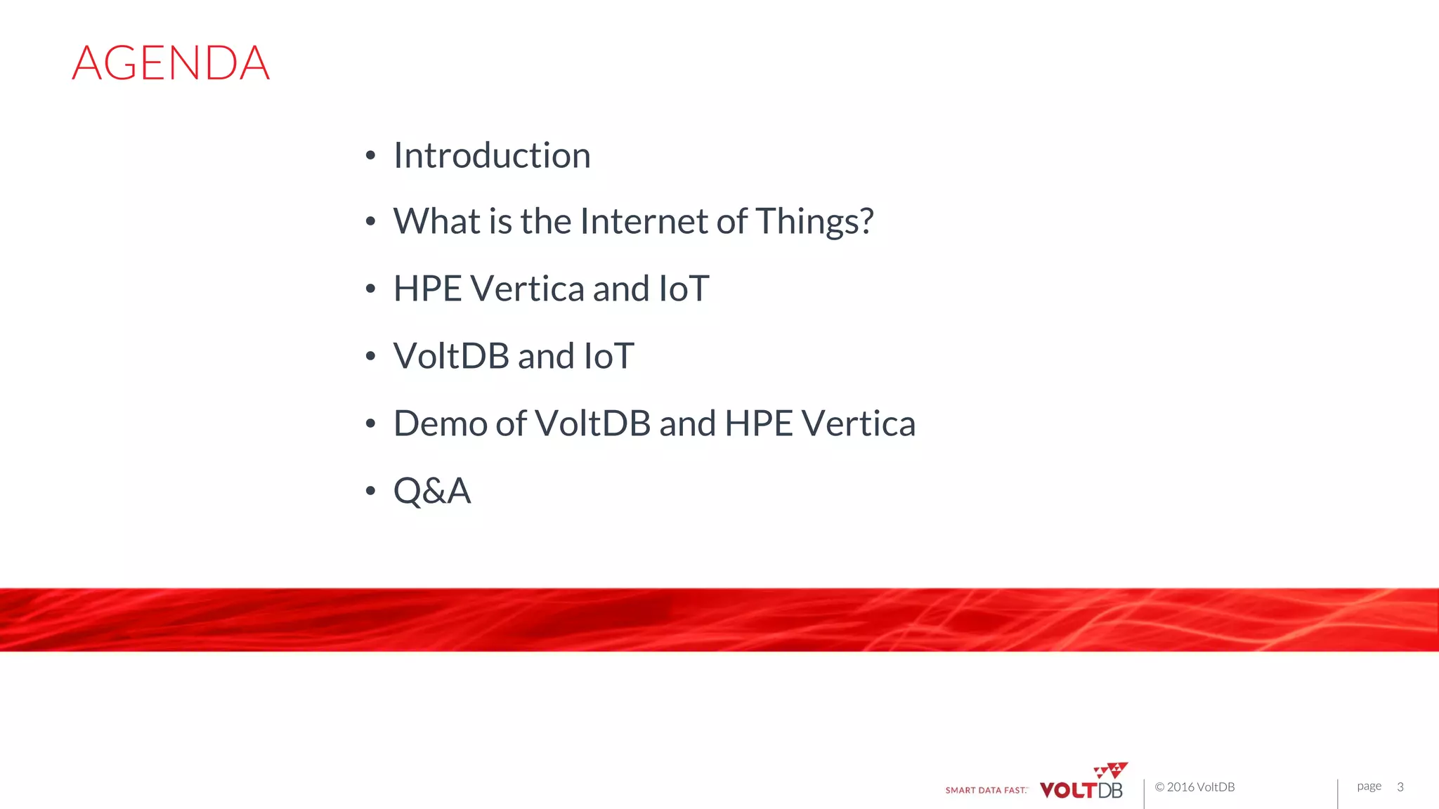 page© 2016 VoltDB page
AGENDA
•  Introduction
•  What is the Internet of Things?
•  HPE Vertica and IoT
•  VoltDB and IoT
•  Demo of VoltDB and HPE Vertica
•  Q&A
3
 