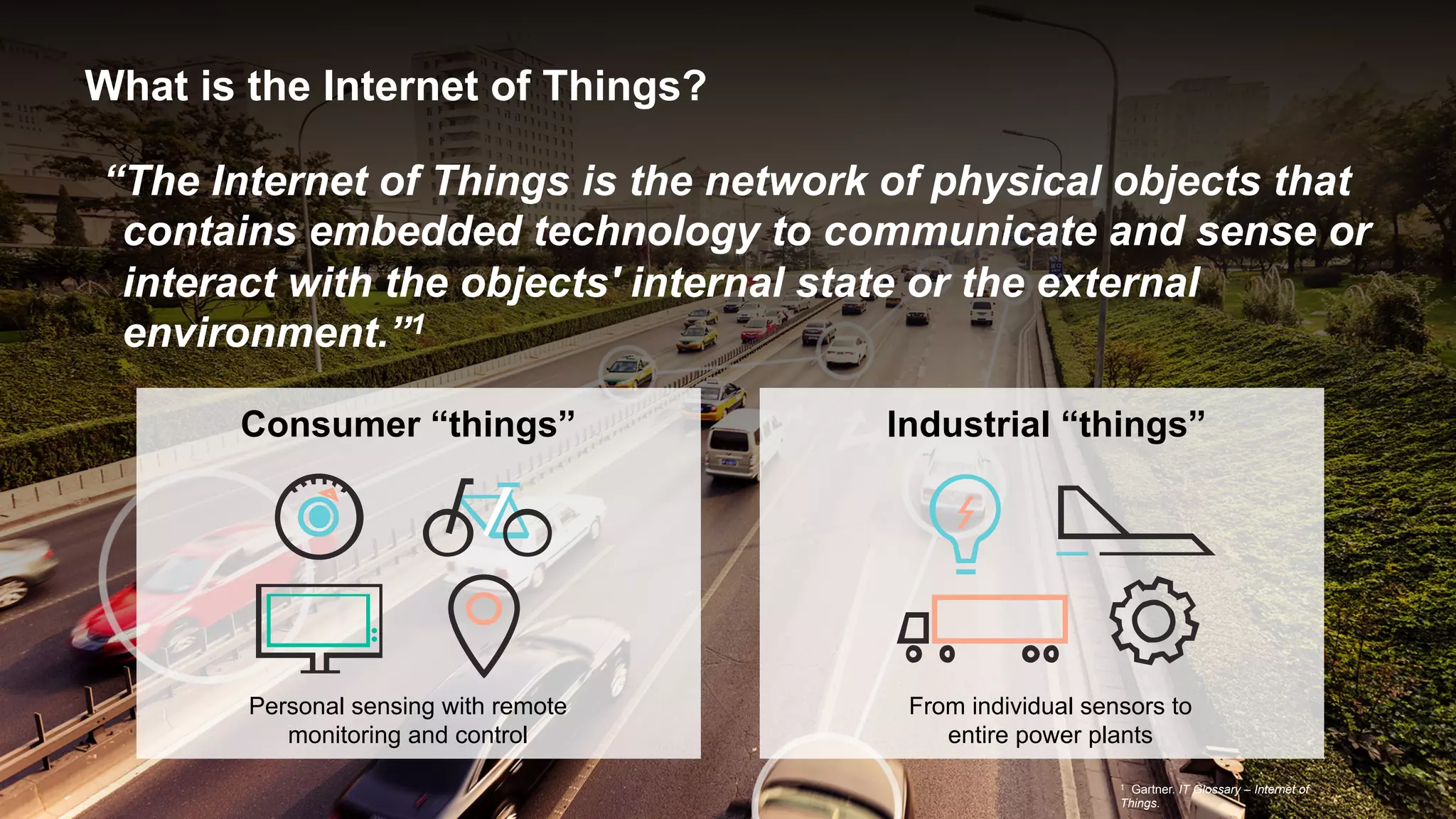 What is the Internet of Things?
“The Internet of Things is the network of physical objects that
contains embedded technology to communicate and sense or
interact with the objects' internal state or the external
environment.”1
Consumer “things”
Personal sensing with remote
monitoring and control
1 Gartner. IT Glossary – Internet of
Things.
Industrial “things”
From individual sensors to
entire power plants
 
