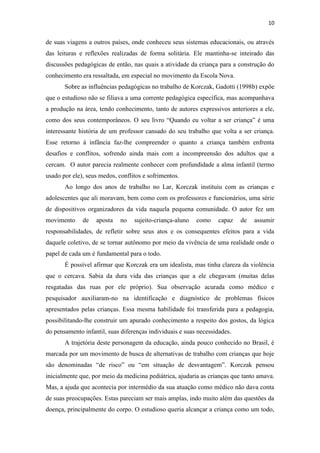 10
de suas viagens a outros países, onde conheceu seus sistemas educacionais, ou através
das leituras e reflexões realizadas de forma solitária. Ele mantinha-se inteirado das
discussões pedagógicas de então, nas quais a atividade da criança para a construção do
conhecimento era ressaltada, em especial no movimento da Escola Nova.
Sobre as influências pedagógicas no trabalho de Korczak, Gadotti (1998b) expõe
que o estudioso não se filiava a uma corrente pedagógica específica, mas acompanhava
a produção na área, tendo conhecimento, tanto de autores expressivos anteriores a ele,
como dos seus contemporâneos. O seu livro “Quando eu voltar a ser criança” é uma
interessante história de um professor cansado do seu trabalho que volta a ser criança.
Esse retorno à infância faz-lhe compreender o quanto a criança também enfrenta
desafios e conflitos, sofrendo ainda mais com a incompreensão dos adultos que a
cercam. O autor parecia realmente conhecer com profundidade a alma infantil (termo
usado por ele), seus medos, conflitos e sofrimentos.
Ao longo dos anos de trabalho no Lar, Korczak instituiu com as crianças e
adolescentes que ali moravam, bem como com os professores e funcionários, uma série
de dispositivos organizadores da vida naquela pequena comunidade. O autor fez um
movimento de aposta no sujeito-criança-aluno como capaz de assumir
responsabilidades, de refletir sobre seus atos e os consequentes efeitos para a vida
daquele coletivo, de se tornar autônomo por meio da vivência de uma realidade onde o
papel de cada um é fundamental para o todo.
É possível afirmar que Korczak era um idealista, mas tinha clareza da violência
que o cercava. Sabia da dura vida das crianças que a ele chegavam (muitas delas
resgatadas das ruas por ele próprio). Sua observação acurada como médico e
pesquisador auxiliaram-no na identificação e diagnóstico de problemas físicos
apresentados pelas crianças. Essa mesma habilidade foi transferida para a pedagogia,
possibilitando-lhe construir um apurado conhecimento a respeito dos gostos, da lógica
do pensamento infantil, suas diferenças individuais e suas necessidades.
A trajetória deste personagem da educação, ainda pouco conhecido no Brasil, é
marcada por um movimento de busca de alternativas de trabalho com crianças que hoje
são denominadas “de risco” ou “em situação de desvantagem”. Korczak pensou
inicialmente que, por meio da medicina pediátrica, ajudaria as crianças que tanto amava.
Mas, a ajuda que acontecia por intermédio da sua atuação como médico não dava conta
de suas preocupações. Estas pareciam ser mais amplas, indo muito além das questões da
doença, principalmente do corpo. O estudioso queria alcançar a criança como um todo,
 