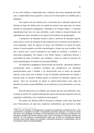 11
na sua vida cotidiana. Compreendeu que a medicina não estava preparada para lidar
com a complexidade dessas questões e assim ele foi direcionando seu trabalho para a
pedagogia.
Esse aspecto está em sintonia com o movimento que a educação especial vem
fazendo ao longo dos últimos anos no sentido de construir uma ação junto aos alunos
baseada em pressupostos pedagógicos, afastando-se do enfoque médico. A educação
especializada hoje deve ter como prioritária a ação voltada ao desenvolvimento das
capacidades do aluno, baseando-se em aspectos favorecedores da aprendizagem.
A perspectiva da educação inclusiva coloca o professor de educação especial,
assim como os cursos de formação da área, diante de novos contextos, novos desafios e
novas demandas. Além do ingresso do aluno com deficiência na escola de ensino
comum, é preciso garantir sua efetiva aprendizagem e avanço nos anos escolares. Para
isso é preciso que a escola reestruture-se em relação ao currículo, à avaliação e à
intervenção pedagógica. Em relação a esse último aspecto é importante destacar a
necessidade de ações inovadoras, que coloquem o aluno no centro do processo de
ensino-aprendizagem, investindo em suas potencialidades.
Os dispositivos pedagógicos desenvolvidos por Korczak apresentam objetivos
extremamente atuais e podemos considerar que configuram-se em estratégias
potencializadoras para o trabalho a ser desenvolvido com os alunos da educação
especial, assim como com os demais. O que foi afirmado anteriormente em relação a
Korczak pode ser pensado também quanto ao professor de educação especial, que
precisa fazer um movimento de aposta no sujeito-criança-aluno como capaz de
aprender, de assumir responsabilidades, de ser autônomo em seu pensamento e em suas
ações.
Korczak desenvolveu seu trabalho com crianças que não eram deficientes, mas,
ao longo do século XX, a própria definição dos sujeitos da educação especial foi alvo de
ampliação e redefinição, com a inclusão de outros grupos5
.
De acordo com Meirieu (2001a), Korczak no orfanato, assim como Jean Itard
com Victor,colocou em ação duas exigências contraditórias, que deveriam (e ainda
5
Refiro-me, por exemplo, à emergência do conceito de excepcionais na década de 60 e, mais
recentemente, à adoção do conceito “necessidades educativas especiais”. Ao longo do século
XX, houve uma ampliação conceitual e outros estudiosos que se dedicaram às pessoas com
deficiência, também não ficaram restritos a elas. Fazer a formação em educação especial nos
anos 60, 70 e 80 implicava, necessariamente, saber que, ao falar em excepcional, estariam
incluídos outros perfis, ligados, por exemplo, a transtornos psíquicos, à superdotação, que foi
incorporada à ideia de excepcionalidade.
 