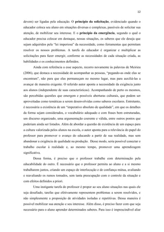 12
devem) ser ligadas pela educação. O princípio da solicitação, evidenciado quando o
educador coloca seu aluno em situações diversas e complexas, passíveis de solicitar sua
atenção, de mobilizar seu interesse. E o princípio da emergência, segundo o qual o
educador precisa colocar em destaque, nessas situações, os saberes que ele deseja que
sejam adquiridos pela “lei imperiosa” da necessidade, como ferramentas que permitam
resolver os nossos problemas. A tarefa do educador é organizar e multiplicar as
solicitações para fazer emergir, conforme as necessidades de cada situação criada, as
habilidades e os conhecimentos definidos.
Ainda com referência a esse aspecto, recorro novamente às palavras de Meirieu
(2006), que destaca a necessidade de acompanhar as pessoas, “pegando-as onde elas se
encontram”, não para que elas permaneçam no mesmo lugar, mas para auxiliá-las a
avançar de maneira exigente. O referido autor aponta a necessidade da exigência junto
aos alunos (independente de suas características). Acompanhando de perto os mesmos,
são percebidas questões que emergem e possíveis aberturas culturais, que podem ser
aproveitadas como temáticas a serem desenvolvidas como saberes escolares. Entretanto,
é necessária a existência de um “imperativo absoluto de qualidade”, em que os detalhes
da forma sejam considerados, o vocabulário adequado e com frases bem estruturadas,
um discurso organizado, uma argumentação coerente e válida, entre outros pontos que
poderiam ainda ser listados. Além de abordar a questão de existência de um espaço para
a cultura valorizada pelos alunos na escola, o autor aponta para a relevância do papel do
professor para promover o avanço do educando a partir de sua realidade, mas sem
abandonar a exigência de qualidade na produção. Desse modo, seria possível conectar o
trabalho escolar à realidade e, ao mesmo tempo, promover uma aprendizagem
significativa.
Dessa forma, é preciso que o professor trabalhe com determinação pela
educabilidade do outro. É necessário que o professor permita ao aluno e a si mesmo
trabalharem juntos, criando um espaço de interlocução e de confiança mútua, avaliando
e reavaliando os rumos tomados, sem tanta preocupação com o controle da situação e
com efeitos definidos a priori.
Uma instigante tarefa do professor é propor ao seu aluno situações nas quais ele
seja desafiado, tarefas que efetivamente representem problemas a serem resolvidos, e
não simplesmente a proposição de atividades isoladas e repetitivas. Dessa maneira é
possível mobilizar sua atenção e seu interesse. Além disso, é preciso fazer com que seja
necessário para o aluno aprender determinados saberes. Para isso é imprescindível aliar
 