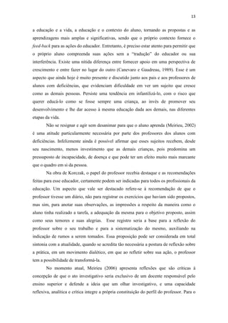 13
a educação e a vida, a educação e o contexto do aluno, tornando as propostas e as
aprendizagens mais amplas e significativas, sendo que o próprio contexto fornece o
feed-back para as ações do educador. Entretanto, é preciso estar atento para permitir que
o próprio aluno compreenda suas ações sem a “tradução” do educador ou sua
interferência. Existe uma nítida diferença entre fornecer apoio em uma perspectiva de
crescimento e entre fazer no lugar do outro (Canevaro e Gaudreau, 1989). Esse é um
aspecto que ainda hoje é muito presente e discutido junto aos pais e aos professores de
alunos com deficiências, que evidenciam dificuldade em ver um sujeito que cresce
como as demais pessoas. Persiste uma tendência em infantilizá-lo, com o risco que
querer educá-lo como se fosse sempre uma criança, ao invés de promover seu
desenvolvimento e lhe dar acesso à mesma educação dada aos demais, nas diferentes
etapas da vida.
Não se resignar e agir sem desanimar para que o aluno aprenda (Meirieu, 2002)
é uma atitude particularmente necessária por parte dos professores dos alunos com
deficiências. Infelizmente ainda é possível afirmar que esses sujeitos recebem, desde
seu nascimento, menos investimento que as demais crianças, pois predomina um
pressuposto de incapacidade, de doença e que pode ter um efeito muito mais marcante
que o quadro em si da pessoa.
Na obra de Korczak, o papel do professor recebia destaque e as recomendações
feitas para esse educador, certamente podem ser indicadas para todos os profissionais da
educação. Um aspecto que vale ser destacado refere-se à recomendação de que o
professor tivesse um diário, não para registrar os exercícios que haviam sido propostos,
mas sim, para anotar suas observações, as impressões a respeito da maneira como o
aluno tinha realizado a tarefa, a adequação da mesma para o objetivo proposto, assim
como seus temores e suas alegrias. Esse registro seria a base para a reflexão do
professor sobre o seu trabalho e para a sistematização do mesmo, auxiliando na
indicação de rumos a serem tomados. Essa proposição pode ser considerada em total
sintonia com a atualidade, quando se acredita tão necessária a postura de reflexão sobre
a prática, em um movimento dialético, em que ao refletir sobre sua ação, o professor
tem a possibilidade de transformá-la.
No momento atual, Meirieu (2006) apresenta reflexões que são críticas à
concepção de que o ato investigativo seria exclusivo de um docente responsável pelo
ensino superior e defende a ideia que um olhar investigativo, e uma capacidade
reflexiva, analítica e crítica integre a própria constituição do perfil do professor. Para o
 
