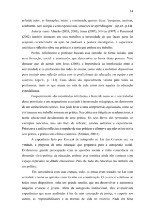 14
referido autor, as formações, inicial e continuada, querem dizer: “pesquisar, analisar,
confrontar, com colegas e com especialistas, situações de aprendizagem”. (op.cit., p.44).
Autores como Alarcão (2005, 2001), Jesus (2007), Nóvoa (1997) e Perrenoud
(2002) também destacam em seus trabalhos a necessidade de que façam parte do
conjunto caracterizador da ação do professor a postura investigativa, a capacidade
analítica e reflexiva sobre sua prática e a teoria que embasa seu trabalho.
Porém, dificilmente o professor buscará esse caminho de forma isolada, sem
uma formação, inicial e continuada, que desenvolva as bases dessa postura. Vale
destacar que, de acordo com Jesus (2008), a importância da interlocução entre a
universidade e os professores das redes de ensino, como vista a mobilizar dispositivos
para instituir uma reflexão crítica com os profissionais da educação, em equipe e em
contexto. (op.cit., p. 143). Essas ideias são especialmente válidas para todos os
professores, tanto os que atuam em sala de aula como para aqueles da educação
especializada.
Frequentemente são encontradas referências a Korczak como se o seu trabalho
desse prioridade a um pragmatismo associado à intervenção pedagógica, em detrimento
de um conhecimento teórico. Isso pode levar a uma compreensão equivocada, como se
ele baseasse seu trabalho somente na prática. Sua crítica era dirigida ao academicismo, à
teoria educacional desvinculada de uma prática. Os seus livros são permeados de
exemplos concretos, mas são fruto de reflexão, estudos solitários e experiências.
Priorizava a análise reflexiva a respeito de suas práticas e afirmava que não existe teoria
sem prática, e prática sem efeitos concretos. (Meirieu, 2001b).
A experiência feita por Korczak de autogestão no Lar das Crianças era, na
verdade, a proposta de uma educação que preparava para a autogestão social.
Evidenciava grande preocupação com as questões sociais e tinha consciência da
dimensão sócio-política da educação, embora essa temática ainda não contasse com
espaço expressivo no debate educacional. Para ele, todo ato educativo era também um
ato político.
Em consonância com suas crenças, todos os temas eram tratados no Lar com
seriedade e todas as opiniões eram levadas em consideração. O exercício cotidiano de
todos esses dispositivos tinha um grande sentido, que era desenvolver a autonomia
naquelas crianças e jovens. Além da autogestão institucional, eles vivenciavam
experiências que eram analisadas à luz de uma concepção de justiça, o respeito aos
outros, as responsabilidades e as normas de vida no coletivo. Nada era feito
 
