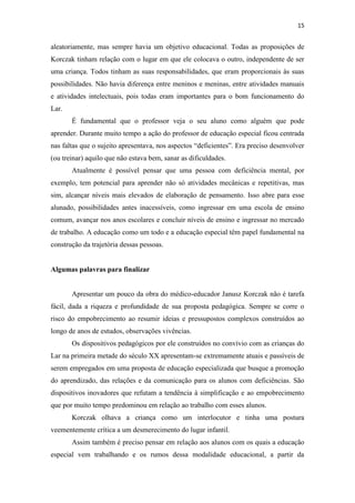 15
aleatoriamente, mas sempre havia um objetivo educacional. Todas as proposições de
Korczak tinham relação com o lugar em que ele colocava o outro, independente de ser
uma criança. Todos tinham as suas responsabilidades, que eram proporcionais às suas
possibilidades. Não havia diferença entre meninos e meninas, entre atividades manuais
e atividades intelectuais, pois todas eram importantes para o bom funcionamento do
Lar.
É fundamental que o professor veja o seu aluno como alguém que pode
aprender. Durante muito tempo a ação do professor de educação especial ficou centrada
nas faltas que o sujeito apresentava, nos aspectos “deficientes”. Era preciso desenvolver
(ou treinar) aquilo que não estava bem, sanar as dificuldades.
Atualmente é possível pensar que uma pessoa com deficiência mental, por
exemplo, tem potencial para aprender não só atividades mecânicas e repetitivas, mas
sim, alcançar níveis mais elevados de elaboração de pensamento. Isso abre para esse
alunado, possibilidades antes inacessíveis, como ingressar em uma escola de ensino
comum, avançar nos anos escolares e concluir níveis de ensino e ingressar no mercado
de trabalho. A educação como um todo e a educação especial têm papel fundamental na
construção da trajetória dessas pessoas.
Algumas palavras para finalizar
Apresentar um pouco da obra do médico-educador Janusz Korczak não é tarefa
fácil, dada a riqueza e profundidade de sua proposta pedagógica. Sempre se corre o
risco do empobrecimento ao resumir ideias e pressupostos complexos construídos ao
longo de anos de estudos, observações vivências.
Os dispositivos pedagógicos por ele construídos no convívio com as crianças do
Lar na primeira metade do século XX apresentam-se extremamente atuais e passíveis de
serem empregados em uma proposta de educação especializada que busque a promoção
do aprendizado, das relações e da comunicação para os alunos com deficiências. São
dispositivos inovadores que refutam a tendência à simplificação e ao empobrecimento
que por muito tempo predominou em relação ao trabalho com esses alunos.
Korczak olhava a criança como um interlocutor e tinha uma postura
veementemente crítica a um desmerecimento do lugar infantil.
Assim também é preciso pensar em relação aos alunos com os quais a educação
especial vem trabalhando e os rumos dessa modalidade educacional, a partir da
 