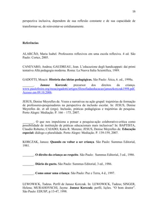 16
perspectiva inclusiva, dependem de sua reflexão constante e de sua capacidade de
transformar-se, de reinventar-se cotidianamente.
Referências
ALARCÃO, Maria Isabel. Professores reflexivos em uma escola reflexiva. 4 ed. São
Paulo: Cortez, 2005.
CANEVARO, Andrea; GAUDREAU, Jean. L’educazione degli handicappati: daí primi
tentativa Allá pedagogia moderna. Roma: La Nuova Italia Scientifica, 1989.
GADOTTI, Moacir. História das ideias pedagógicas. São Paulo: Ática, 6. ed., 1998a.
_______. Janusz Korczak: precursor dos direitos da criança.
www.paulofreire.org/moacirgadotti/artigos/filosofiadaeducacao/januszkorczak1998.pdf.
Acesso em 09.10.2006.
JESUS, Denise Meyrelles de. Vozes e narrativas na ação grupal: trajetórias de formação
de professores-pesquisadores na perspectiva da inclusão escolar. In: JESUS, Denise
Meyrelles de. et all (orgs). Inclusão, práticas pedagógicas e trajetórias de pesquisa.
Porto Alegre: Mediação. P. 166 – 175, 2007.
_______. O que nos impulsiona a pensar a pesquisa-ação colaborativo-crítica como
possibilidade de instituição de práticas educacionais mais inclusivas? In: BAPTISTA,
Claudio Roberto; CAIADO, Katia R. Moreno; JESUS, Denise Meyrelles de. Educação
especial: diálogo e pluralidade. Porto Alegre: Mediação. P. 139-159, 2007.
KORCZAK, Janusz. Quando eu voltar a ser criança. São Paulo: Summus Editorial,
1981.
_______. O direito da criança ao respeito. São Paulo: Summus Editorial, 3 ed., 1986.
_______. Diário do gueto. São Paulo: Summus Editorial, 3 ed., 1986.
_______. Como amar uma criança: São Paulo: Paz e Terra, 4 d., 1997.
LEWOWICK, Tadeus. Perfil de Janusz Korczak. In: LEWOWICK, Tadeus; SINGER,
Helena; MURAHOVSCHI, Jayme. Janusz Korczak: perfil, lições. “O bom doutor”.
São Paulo: EDUSP, p.13-47, 1998.
 