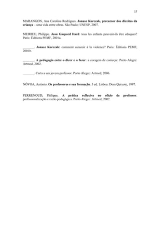 17
MARANGON, Ana Carolina Rodrigues. Janusz Korczak, precursor dos direitos da
criança – uma vida entre obras. São Paulo: UNESP, 2007.
MEIRIEU, Philippe. Jean Gaspard Itard: tous les enfants peuvent-ils être eduques?
Paris: Éditions PEMF, 2001a.
_______. Janusz Korczak: comment surseoir à la violence? Paris: Éditions PEMF,
2001b.
_______. A pedagogia entre o dizer e o fazer: a coragem de começar. Porto Alegre:
Artmed, 2002.
_______. Carta a um jovem professor. Porto Alegre: Artmed, 2006.
NÓVOA, António. Os professores e sua formação. 3 ed. Lisboa: Dom Quixote, 1997.
PERRENOUD, Philippe. A prática reflexiva no ofício de professor:
profissionalização e razão pedagógica. Porto Alegre: Artmed, 2002.
 
