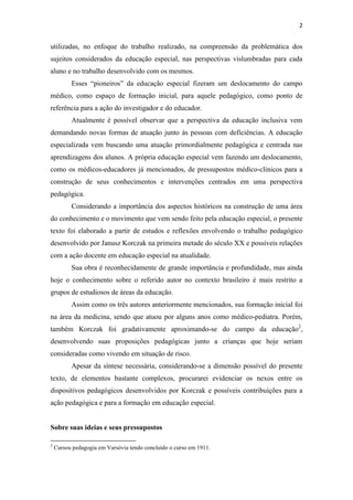 2
utilizadas, no enfoque do trabalho realizado, na compreensão da problemática dos
sujeitos considerados da educação especial, nas perspectivas vislumbradas para cada
aluno e no trabalho desenvolvido com os mesmos.
Esses “pioneiros” da educação especial fizeram um deslocamento do campo
médico, como espaço de formação inicial, para aquele pedagógico, como ponto de
referência para a ação do investigador e do educador.
Atualmente é possível observar que a perspectiva da educação inclusiva vem
demandando novas formas de atuação junto às pessoas com deficiências. A educação
especializada vem buscando uma atuação primordialmente pedagógica e centrada nas
aprendizagens dos alunos. A própria educação especial vem fazendo um deslocamento,
como os médicos-educadores já mencionados, de pressupostos médico-clínicos para a
construção de seus conhecimentos e intervenções centrados em uma perspectiva
pedagógica.
Considerando a importância dos aspectos históricos na construção de uma área
do conhecimento e o movimento que vem sendo feito pela educação especial, o presente
texto foi elaborado a partir de estudos e reflexões envolvendo o trabalho pedagógico
desenvolvido por Janusz Korczak na primeira metade do século XX e possíveis relações
com a ação docente em educação especial na atualidade.
Sua obra é reconhecidamente de grande importância e profundidade, mas ainda
hoje o conhecimento sobre o referido autor no contexto brasileiro é mais restrito a
grupos de estudiosos de áreas da educação.
Assim como os três autores anteriormente mencionados, sua formação inicial foi
na área da medicina, sendo que atuou por alguns anos como médico-pediatra. Porém,
também Korczak foi gradativamente aproximando-se do campo da educação2
,
desenvolvendo suas proposições pedagógicas junto a crianças que hoje seriam
consideradas como vivendo em situação de risco.
Apesar da síntese necessária, considerando-se a dimensão possível do presente
texto, de elementos bastante complexos, procurarei evidenciar os nexos entre os
dispositivos pedagógicos desenvolvidos por Korczak e possíveis contribuições para a
ação pedagógica e para a formação em educação especial.
Sobre suas ideias e seus pressupostos
2
Cursou pedagogia em Varsóvia tendo concluído o curso em 1911.
 