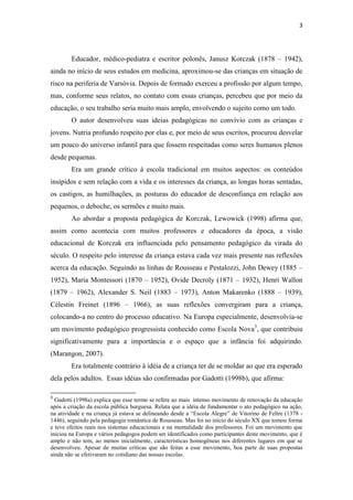 3
Educador, médico-pediatra e escritor polonês, Janusz Korczak (1878 – 1942),
ainda no início de seus estudos em medicina, aproximou-se das crianças em situação de
risco na periferia de Varsóvia. Depois de formado exerceu a profissão por algum tempo,
mas, conforme seus relatos, no contato com essas crianças, percebeu que por meio da
educação, o seu trabalho seria muito mais amplo, envolvendo o sujeito como um todo.
O autor desenvolveu suas ideias pedagógicas no convívio com as crianças e
jovens. Nutria profundo respeito por elas e, por meio de seus escritos, procurou desvelar
um pouco do universo infantil para que fossem respeitadas como seres humanos plenos
desde pequenas.
Era um grande crítico à escola tradicional em muitos aspectos: os conteúdos
insípidos e sem relação com a vida e os interesses da criança, as longas horas sentadas,
os castigos, as humilhações, as posturas do educador de desconfiança em relação aos
pequenos, o deboche, os sermões e muito mais.
Ao abordar a proposta pedagógica de Korczak, Lewowick (1998) afirma que,
assim como acontecia com muitos professores e educadores da época, a visão
educacional de Korczak era influenciada pelo pensamento pedagógico da virada do
século. O respeito pelo interesse da criança estava cada vez mais presente nas reflexões
acerca da educação. Seguindo as linhas de Rousseau e Pestalozzi, John Dewey (1885 –
1952), Maria Montessori (1870 – 1952), Ovide Decroly (1871 – 1932), Henri Wallon
(1879 – 1962), Alexander S. Neil (1883 – 1973), Anton Makarenko (1888 – 1939),
Célestin Freinet (1896 – 1966), as suas reflexões convergiram para a criança,
colocando-a no centro do processo educativo. Na Europa especialmente, desenvolvia-se
um movimento pedagógico progressista conhecido como Escola Nova3
, que contribuiu
significativamente para a importância e o espaço que a infância foi adquirindo.
(Marangon, 2007).
Era totalmente contrário à idéia de a criança ter de se moldar ao que era esperado
dela pelos adultos. Essas idéias são confirmadas por Gadotti (1998b), que afirma:
3
Gadotti (1998a) explica que esse termo se refere ao mais intenso movimento de renovação da educação
após a criação da escola pública burguesa. Relata que a idéia de fundamentar o ato pedagógico na ação,
na atividade e na criança já estava se delineando desde a “Escola Alegre” de Vitorino de Feltre (1378 -
1446), seguindo pela pedagogia romântica de Rousseau. Mas foi no início do século XX que tomou forma
e teve efeitos reais nos sistemas educacionais e na mentalidade dos professores. Foi um movimento que
iniciou na Europa e vários pedagogos podem ser identificados como participantes deste movimento, que é
amplo e não tem, ao menos inicialmente, características homogêneas nos diferentes lugares em que se
desenvolveu. Apesar de muitas críticas que são feitas a esse movimento, boa parte de suas propostas
ainda não se efetivaram no cotidiano das nossas escolas.
 
