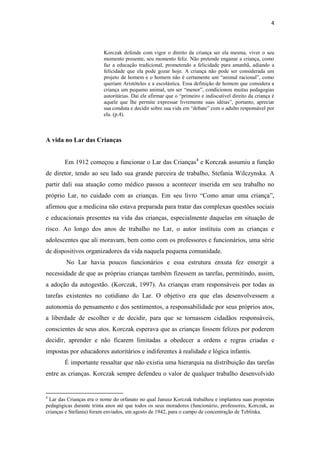 4
Korczak defende com vigor o direito da criança ser ela mesma, viver o seu
momento presente, seu momento feliz. Não pretende enganar a criança, como
faz a educação tradicional, prometendo a felicidade para amanhã, adiando a
felicidade que ela pode gozar hoje. A criança não pode ser considerada um
projeto de homem e o homem não é certamente um “animal racional”, como
queriam Aristóteles e a escolástica. Essa definição de homem que considera a
criança um pequeno animal, um ser “menor”, condicionou muitas pedagogias
autoritárias. Daí ele afirmar que o “primeiro e indiscutível direito da criança é
aquele que lhe permite expressar livremente suas idéias”, portanto, apreciar
sua conduta e decidir sobre sua vida em “debate” com o adulto responsável por
ela. (p.4).
A vida no Lar das Crianças
Em 1912 começou a funcionar o Lar das Crianças4
e Korczak assumiu a função
de diretor, tendo ao seu lado sua grande parceira de trabalho, Stefania Wilczynska. A
partir dali sua atuação como médico passou a acontecer inserida em seu trabalho no
próprio Lar, no cuidado com as crianças. Em seu livro “Como amar uma criança”,
afirmou que a medicina não estava preparada para tratar das complexas questões sociais
e educacionais presentes na vida das crianças, especialmente daquelas em situação de
risco. Ao longo dos anos de trabalho no Lar, o autor instituiu com as crianças e
adolescentes que ali moravam, bem como com os professores e funcionários, uma série
de dispositivos organizadores da vida naquela pequena comunidade.
No Lar havia poucos funcionários e essa estrutura enxuta fez emergir a
necessidade de que as próprias crianças também fizessem as tarefas, permitindo, assim,
a adoção da autogestão. (Korczak, 1997). As crianças eram responsáveis por todas as
tarefas existentes no cotidiano do Lar. O objetivo era que elas desenvolvessem a
autonomia do pensamento e dos sentimentos, a responsabilidade por seus próprios atos,
a liberdade de escolher e de decidir, para que se tornassem cidadãos responsáveis,
conscientes de seus atos. Korczak esperava que as crianças fossem felizes por poderem
decidir, aprender e não ficarem limitadas a obedecer a ordens e regras criadas e
impostas por educadores autoritários e indiferentes à realidade e lógica infantis.
É importante ressaltar que não existia uma hierarquia na distribuição das tarefas
entre as crianças. Korczak sempre defendeu o valor de qualquer trabalho desenvolvido
4
Lar das Crianças era o nome do orfanato no qual Janusz Korczak trabalhou e implantou suas propostas
pedagógicas durante trinta anos até que todos os seus moradores (funcionário, professores, Korczak, as
crianças e Stefania) foram enviados, em agosto de 1942, para o campo de concentração de Teblinka.
 