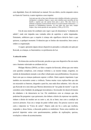 5
com dignidade, fosse ele intelectual ou manual. Em seu diário, escrito enquanto estava
no Gueto de Varsóvia, o autor registrou a esse respeito:
Luto para que não se faça mais diferença entre trabalhos delicados e grosseiros,
inteligentes e estúpidos, limpos e sujos; entre trabalhos para mocinhas de boa
família e aqueles que são apenas bons para o povo. Não deve haver no
Orfanato ocupações exclusivamente físicas ou exclusivamente intelectuais. (...)
Respeito os trabalhadores honestos. As suas mãos são, para mim, sempre
limpas e faço muita questão de suas opiniões. (1986, p.122-123).
Um de seus motes foi combater com vigor o que ele denominava “a ditadura do
adulto”, onde este impunha suas vontades além de caprichos e ações impensadas.
Entretanto, enfatizava que o respeito à criança não significava deixá-la fazer o que
quisesse, a qualquer momento. Evidenciou que os limites são necessários, bem como a
ordem e a organização.
A seguir, apresento alguns desses dispositivos pensados e colocados em ação por
Korczak, as crianças, os funcionários e os professores do Lar.
A caixa de cartas
Na leitura dos escritos de Korczak, percebe-se que esse dispositivo lhe era muito
caro e bastante valorizado no cotidiano do Lar.
Philippe Meirieu (2001b), ao falar a respeito de Korczak, afirma que este tratou
com questões complexas, com crianças violentas e, ao mesmo tempo, exigentes, no
sentido de demandarem atenção e um olhar voltado para suas problemáticas. Era preciso
fazer com que as crianças pudessem esperar e refletir. Outro aspecto importante é que
também era necessário conter a violência. Tentou muitas vezes explicar-lhes que não
era necessário se baterem, chegando a puni-los, mas nada disso adiantou. Até o dia em
que Korczak teve uma ideia que Meirieu denominou de “um golpe de mestre” e que ele
considera como fundador da pedagogia korczakiana e favorecedor do desenvolvimento
da cidadania e da democracia no Lar. Ele estabeleceu com as crianças que elas
poderiam lhe perguntar o que quisessem; elas tinham o direito de expressar sua opinião;
tinham o direito de insultar um ou outro e, até, de se bater, mas com a condição de
escrever primeiro. Esse era o tempo de poder refletir antes. Era preciso escrever uma
carta e depositar na “Caixa de cartas”. Depois cada um lia a carta que recebera,
respondia e, dessa forma, a discussão poderia se estabelecer. Nesta caixa também era
possível depositar cartas com questionamentos, pedidos de explicações, queixas,
revelações e relatos de acontecimentos.
 