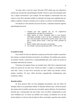6
Ao tratar sobre a caixa de cartas, Korczak (1997) afirma que esse dispositivo
permite que uma decisão seja postergada, dizendo “Escreva o que estás pensando sobre
isso, e depois resolveremos”, por exemplo. Ela não impedia a comunicação oral, mas
tornava-a mais fácil, deixando também ao educador um tempo mais ampliado para ler,
refletir a respeito e retomar os assuntos com os alunos, no coletivo ou individualmente.
Em relação ao valor educativo da caixa de cartas, o educador enumerou algumas
aprendizagens possíveis:
1. “Esperar por uma resposta em vez de exigirem-na
imediatamente, seja qual for o momento;
2. Saber separar as coisas: distinguir entre os seus desejos,
sofrimentos, dúvidas, o que é ou não é importante. Escrever
uma carta pressupõe uma decisão anterior (aliás, não é raro
que a criança queira retirar a carta que tinha colocado na
caixa);
3. Pensar, refletir sobre uma ação, uma decisão;
4. Ter vontade: é preciso querer para saber”. (1997, p.318).
O comitê de tutela
Esse comitê foi mais um dispositivo proposto por Korczak visando à autonomia
das crianças, ao desenvolvimento da iniciativa, da confiança. Era também uma maneira
de estreitar vínculos e desenvolver a responsabilidade pelo outro, sendo um auxílio na
orientação individual dos internos.
Funcionava da seguinte forma: um morador mais velho ficava responsável pela
tutela (ou tutoria) de um mais novo. Existia um diário e a dupla se correspondia por
meio dele. Assim, os mais novos escreviam aos mais velhos suas dúvidas, receios,
pediam conselhos. Os mais velhos deveriam responder-lhes imediatamente após
receberem o diário.
Reuniões-debate
Se fosse possível falar em uma pedagogia koczackiana, uma das idéias de
destaque refere-se ao pensamento infantil. O educador afirmava que a forma de pensar
das crianças não era melhor nem pior que a do adulto, apenas diferente. Em decorrência,
percebia que a comunicação com elas muitas vezes era difícil, configurando-se como
uma verdadeira arte. Ao iniciar seu trabalho com crianças, sua hipótese era a de que
deveria dirigir-se a elas por meio de palavras fáceis, associadas a questões mais simples
 