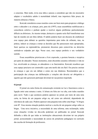 7
e concretas. Mais tarde, reviu essa idéia e passou a considerar que não era necessário
adaptar o vocabulário adulto à mentalidade infantil, mas importava falar pouco, de
maneira afetuosa e franca.
Korczak considerava essas reuniões como um bom meio para propiciar o diálogo
entre o educador e as crianças, pois, para ele (1997), essas assembléias mobilizavam a
consciência coletiva e podiam ajudar a resolver alguns problemas particularmente
difíceis ou dolorosos. Ao mesmo tempo, destacava o quanto seria fácil transformar esse
tipo de reunião em um falso debate. O adulto poderia fazer um discurso de estabelecer
esse espaço para debater as questões importantes para todos do orfanato, mas, na
prática, induzir as crianças a tomar as decisões que lhe parecessem mais apropriadas,
fazer queixas ou repreendê-las, pronunciar discursos para comovê-las ou deixá-las
sentindo-se culpadas por algo. Nesse caso, esse espaço perderia o seu verdadeiro
sentido.
Essas assembleias priorizavam a livre expressão, a postura honesta e receptiva
por parte do educador. Nesses momentos, eram discutidos assuntos referentes à vida no
Lar, envolvendo as crianças, os educadores e os funcionários. Korczak ressaltava que
esse espaço precisava ser construído e que esta tarefa não era fácil. Era preciso ensinar
às crianças o que era um debate e como era sua dinâmica. Recomendava que a
participação das crianças nas deliberações e votações não deveria ser obrigatória e
aqueles que não quisessem participar deveriam ter sua postura respeitada.
O jornal
O jornal era outra forma de comunicação existente no Lar e funcionava como a
ligação entre uma semana e outra. A leitura era feita em voz alta, com todos reunidos
para ouvir. Tudo o que acontecia poderia aparecer no jornal, por meio de uma nota
curta, na forma de um pequeno artigo ou, até como um editorial, dependendo da
relevância de cada caso. Poderia aparecer uma pequena nota sobre uma briga: “A brigou
com B”. Essa mesma situação poderia motivar a escrita de um pequeno artigo sobre as
brigas. Uma nova iniciativa, a necessidade de uma reforma, uma reclamação, todas
essas situações vividas no dia-a-dia poderiam ser publicadas no jornal. Korczak
defendia a idéia de que todas as instituições educacionais deveriam ter seu próprio
jornal, acrescentando a necessidade de cursos de jornalismo pedagógico no currículo
das escolas de formação de professores.
 