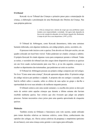 8
O tribunal
Korczak via no Tribunal das Crianças o primeiro passo para a emancipação da
criança, a elaboração e proclamação de uma Declaração dos Direitos da Criança. Nas
suas próprias palavras:
(...) Ela [a criança] tem o direito de exigir que seus problemas sejam
tratados com imparcialidade e seriedade. Até agora tudo dependia da
boa ou má vontade do educador, do seu humor naquele dia. Realmente
é tempo de pôr fim a esse despotismo. (1997, p.332).
O Tribunal de Arbitragem, como Korczak denominava, tinha uma estrutura
bastante elaborada, com algumas instâncias, um código próprio, juízes, secretário, etc.
O processo todo iniciava com a queixa. Esta deveria ser feita por escrito, em um
quadro colocado em local bem visível. Todos poderiam ser citados: crianças e adultos.
O próprio Korczak foi citado algumas vezes para comparecer perante o tribunal. Todas
as noites, o secretário do tribunal (um dos cargos deste dispositivo) anotava as queixas
em um livro usado exclusivamente para esse fim e, já no dia seguinte, começava a
receber os depoimentos das testemunhas, que poderiam ser orais ou escritos.
O Tribunal de Arbitragem possuía seu próprio código composto por mil artigos.
No livro “Como amar uma criança”, Korczak apresenta alguns deles. O primeiro artigo
do código iniciava por perdoar o culpado. A proposta não era castigar o acusado, mas
fazê-lo refletir sobre o assunto, sobre os efeitos de suas ações no grupo e dar-lhe a
oportunidade de rever suas atitudes e de melhorar enquanto pessoa.
O tribunal contava com uma sessão semanal, e a escolha dos juízes se dava por
meio de sorteio entre aquelas crianças que durante a última semana não haviam
recebido nenhuma queixa. Isso evitava que eles tivessem que julgar seu próprio
processo. Seriam necessários cinco juízes para uma quantia aproximada de cinquenta
queixas.
Plebiscito
Também existia no Orfanato e funcionava com voto secreto, sendo utilizado
para tomar decisões relativas ao interesse coletivo, como férias, conhecimento das
opiniões dos colegas, etc. Havia caixas coletivas de poupança e empréstimo (próximo
de um banco), com uma criança como gerente e com regras para utilização.
 