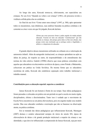 9
Ao longo dos anos, Korczak tornou-se, efetivamente, um especialista em
crianças. No seu livro “Quando eu voltar a ser criança” (1981), ele procurou revelar a
violência sofrida pelas elas no cotidiano.
Ao final do seu livro “Como amar uma criança” (1997, p. 380), após apresentar
todos os mecanismos, suas dinâmicas, suas análises baseadas na prática cotidiana e de
comentar as cinco vezes em que foi julgado, Korczak declara:
Afirmo que esses processos foram a pedra angular da minha própria
educação. Fizeram de mim um educador “constitucional” que não
maltrata as crianças, não porque goste delas ou lhes tem afeição, mas
porque existe uma instituição que as protege contra a ilegalidade, o
arbítrio e o despotismo do educador.
O grande objetivo desses mecanismos utilizados no orfanato era a valorização da
autonomia infantil. Além da autogestão institucional, as crianças aprendiam na ação as
idéias de justiça, de respeito ao outro, de responsabilidade e do entendimento das
normas da vida coletiva. Gadotti (1998b) observa que essas práticas coincidiam com
aquelas que educadores revolucionários soviéticos da época, como Pistrak e Makarenko,
colocavam em prática na União Soviética. Da mesma forma que os educadores
socialistas de então, Korczak não estabelecia separação entre trabalho intelectual e
trabalho manual.
Contribuições para a educação especial: aspectos a considerar
Janusz Korczak foi um homem à frente de seu tempo. Suas idéias pedagógicas
foram pensadas e colocadas em prática em um período no qual a escola era muito rígida,
disciplinadora, elitista e discriminadora. Tanto isso é verdade que o movimento da
Escola Nova encontrava-se em plena efervescência, pois era urgente mudar esse modelo
escolar. Mas esse educador combatia a teorização que não se baseasse na observação
atenta, na prática cotidiana.
Em se tratando das ideias pedagógicas que influenciaram Korczak, Marangon
(2007) destaca o cenário educacional europeu do início do século XX, época de
efervescência de ideias e de grande produção intelectual a respeito da criança e sua
identidade, o que deve ter influenciado a compreensão de Janusz Korczak, seja por meio
 