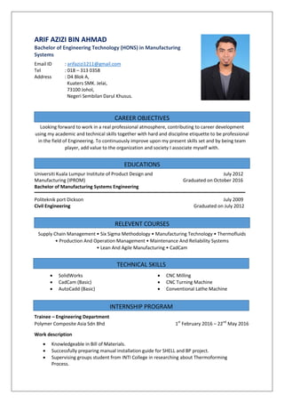 CAREER OBJECTIVES
EDUCATIONS
RELEVENT COURSES
TECHNICAL SKILLS
INTERNSHIP PROGRAM
ARIF AZIZI BIN AHMAD
Bachelor of Engineering Technology (HONS) in Manufacturing
Systems
Looking forward to work in a real professional atmosphere, contributing to career development
using my academic and technical skills together with hard and discipline etiquette to be professional
in the field of Engineering. To continuously improve upon my present skills set and by being team
player, add value to the organization and society I associate myself with.
Supply Chain Management • Six Sigma Methodology • Manufacturing Technology • Thermofluids
• Production And Operation Management • Maintenance And Reliability Systems
• Lean And Agile Manufacturing • CadCam
Trainee – Engineering Department
Polymer Composite Asia Sdn Bhd 1st
February 2016 – 22nd
May 2016
Work description
Email ID : arifazizi1211@gmail.com
Tel : 018 – 313 0358
Address : D4 Blok A,
Kuaters SMK. Jelai,
73100 Johol,
Negeri Sembilan Darul Khusus.
Universiti Kuala Lumpur Institute of Product Design and
Manufacturing (IPROM)
Bachelor of Manufacturing Systems Engineering
July 2012
Graduated on October 2016
Politeknik port Dickson
Civil Engineering
July 2009
Graduated on July 2012
 SolidWorks  CNC Milling
 CadCam (Basic)  CNC Turning Machine
 AutoCadd (Basic)  Conventional Lathe Machine
 Knowledgeable in Bill of Materials.
 Successfully preparing manual installation guide for SHELL and BP project.
 Supervising groups student from INTI College in researching about Thermoforming
Process.
 