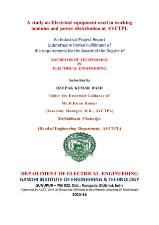 A study on Electrical equipment used in working
modules and power distribution at AVCTPL
An Industrial Project Report
Submitted In Partial Fulfillment of
the requirements for the Award of the Degree of
BACHELOR OF TECHNOLOGY
IN
ELECTRICAL ENGINEERING
Submitted by
DEEPAK KUMAR DASH
Under the Esteemed Guidance of
Mr.D.Kiran Kumar
(Associate Manager, H.R., AVCTPL)
Mr.Siddhant Chatterjee
(Head of Engineering Department, AVCTPL)
DEPARTMENT OF ELECTRICAL ENGINEERING
GANDHI INSTITUTE OF ENGINEERING & TECHNOLOGY
GUNUPUR – 765 022, Dist.: Rayagada (Odisha), India
(Approved by AICTE, Govt. of Orissa and Affiliated to Biju Patnaik University of Technology)
2015-16
 
