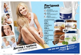 218218 219
Догляд і турбота
для всієї родини
1. Багатофункціональний крем
для обличчя, рук і тіла «Догляд
і живлення»
400 мл 95911
130,00 грн
79,99 грн
3. Крем для обличчя і тіла
«Олія кокоса. Відновлення»
400 мл 16617
130,00 грн
79,99 грн
4. Крем для обличчя і тіла
з маслом какао «Живлення»
400 мл 40250
130,00 грн
79,99 грн
5. Легкий крем для обличчя
та тіла c алое та огірком
«Зволоження»
400 г 86351
130,00 грн
79,99 грн
2. Крем для обличчя та
тіла з вівсом «М’якість»
400 мл 66106
130,00 грн
79,99 грн
129 000 000* людей
в усьому світі вже
спробували Avon Care
Спробуй і ти!
Дерматологічно
протестовано
Підходить для дітей
від 3-х років
400мл
Лагідний
дотик
ДЛЯ ОБЛИЧЧЯ
крем ідеально зволожує шкіру,
використовуй і вдень, і ввечері
ДЛЯ РУК
прекрасно пом’якшує й живить
навіть найсухішу шкіру рук
ДЛЯ ТІЛА
підійде для інтенсивного
живлення та зволоження тіла
*Згідно з внутрішніми даними Avon щодо продажів продукції Avon Care в світі за період з січня по грудень 2017.
1
2
3
4
5
201908_EE_11_0116.indd All Pages 27/02/2019 09:53
 