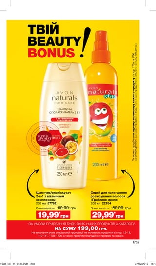 ТВІЙ
BEAUTY
BONUS
170а
Спрей для полегшення
розчісування волосся
«Грайливе манго»
200 мл 22764
	 80,00 грн
Шампунь/ополіскувач
2-в-1 з вітамінним
комплексом
250 мл 87762
	 60,00 грн
29,99*
грн19,99*
грн
Повна вартість:Повна вартість:
*ЗА УМОВИ ПРИДБАННЯ БУДЬ-ЯКИХ ІНШИХ ПРОДУКТІВ З КАТАЛОГУ
НА СУМУ 199,00 ГРН.
На виконання умов спеціальної пропозиції не впливають продукти зі стор. 12-13,
110-111, 170а-170б, а також продукти благодійних програм та зразки.
Тиможешпридбатипоодномуекземплярукожногопродуктузістор.170ата170б
заСУПЕРЦІНОЮ*,заумовипридбаннябудь-якихіншихпродуктівзкаталогунасуму199,00грн.ВІДЧУЙ
АРОМАТнастор.193
01908_EE_11_0124.indd 246 27/02/2019 16:13
 