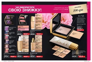 9594 95
Доглядовий тональний крем
для обличчя LUXE
30 мл
330,00 грн
269,00грн
Medium Bisque
Теплий бежевий
42441
Natural Glamour
Природний
бежевий
42462
Beige Linen
Світло-бежевий
42460
Nude Bodice
Натуральний
42629
Porcelain
Порцеляновий
42630
Тональний крем для обличчя з
омолоджувальною дією LUXE
30 мл
350,00 грн
299,00грн
Shell
Пряжене
молоко
14083
Nude
Натуральний
13830
Medium Beige
Бежевий
14095
Natural Beige
Натуральний
бежевий
14038
Ivory
Слонова кістка
09369
Тональний крем для обличчя
Luxe SPF 20
30 мл
330,00 грн
249,00грн
Nude Bodice
Натуральний
30008
Natural Glamour
Природний беж
29901
Porcelain
Порцеляновий
30009
Medium Bisque
Теплий бежевий
29747
Beige Linen
Світло-бежевий
27569
Тональний крем для обличчя
«Кашемір» LUXE SPF 15
30 мл
Повна вартість: 330,00 грн
Рум’яна LUXE
5 г
330,00 грн
269,00грн
Couture Rose
Рожева розкіш
42662
Show Stopping Pink
Елегантна троянда
42665
Палітра тіней для повік Luxe
8 г
320,00 грн
279,00грн
Black Tie
Класичний чорний
66002
Cocoa Couture
Вишукане какао
66001
Glamorous Roses
Гламурний рожевий
65923
Chambray Blues
Блакитне сяйво
65924
Purple Smokes
Пурпуровий
димчастий
66003
Sophisticated Violets
Витончений
фіолетовий
64667
ЧАС ВИКОРИСТАТИ
СВОЮ ЗНИЖКУ!
МАКІЯЖ
	
Natural Glamour
Натуральний
бежевий03743
Beige Linen
Ніжнийбежевий03740
Medium Bisque
Теплий бежевий
03776
PorcelainПорцеляновий
98078
Nude Bodice
Тілесний03735
Fair SilkЧистий шовк60215
Light Medium Silk
Легкий шовк63379
З вражаючою легкістю
створює розкішне матове
покриття. Спеціальні
пігменти розгладжують
недосконалості шкіри і
вирівнюють її текстуру.
Неймовірно ніжна текстура дарує шкірі
зволоження і розкішну кашемірову м’якість.
149,00*
грн169,00*
грн
149,00*
грн169,00*
грн
199,00*
грн179,00*
грн
знижка
100грн
ЗАМОВЛЯЙ БУДЬ-ЯКИЙ
ПРОДУКТ ЗІ СТОР. 94-95.
*ДЕТАЛІ НА СТОР. 24
249,00грн
Компактна пудра LUXE
10 г
Повна вартість:
330,00 грн
169,00*
грн
269,00грн
201908_EE_11_0049.indd All Pages 27/02/2019 08:54
 
