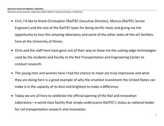 1
ASSISTANT SECRETARY WINFREE | REMARKS
Research and Innovation Laboratory (RAIL) Ribbon-Cutting Ceremony, 10 Minutes
 First, I’d like to thank Christopher (RailTEC Executive Director), Marcus (RailTEC Senior
Engineer) and the rest of the RailTEC team for being terrific hosts and giving me the
opportunity to tour this amazing laboratory and some of the other state-of-the-art facilities
here at the University of Illinois.
 Chris and the staff here have gone out of their way to show me the cutting edge technologies
used by the students and faculty at the Rail Transportation and Engineering Center to
conduct research.
 The young men and women here I had the chance to meet are truly impressive and what
they are doing here is a great example of why the smartest investment the United States can
make is in the capacity of its best and brightest to make a difference.
 Today we are all here to celebrate the official opening of the Rail and Innovation
Laboratory—a world class facility that simply underscores RailTEC’s status as national leader
for rail transportation research and innovation.
 