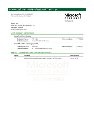 Last Activity Recorded : March 28, 2012
Microsoft Certification ID : 9012863
AHSAN ALI
House No.435 Street No.158 Sector G-11/1
Islamabad, 38000 PA
AHSAN1048@YAHOO.COM
ACTIVE MICROSOFT CERTIFICATIONS:
Microsoft Certified Professional
Certification Number : E923-1626 Achievement Date : 04/16/2012
Certification/Version : Microsoft Certified Professional
Microsoft® Certified Technology Specialist
Certification Number : D697-7057 Achievement Date : 03/28/2012
Certification/Version : .NET Framework 4, Web Applications
MICROSOFT CERTIFICATION EXAMS COMPLETED SUCCESSFULLY :
Exam ID Description Date Completed
515 TS: Web Applications Development with Microsoft .NET Framework 4 Mar 28, 2012
 
