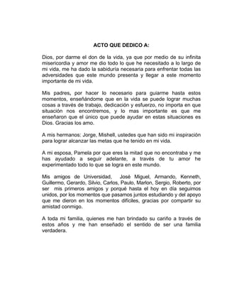 ACTO QUE DEDICO A:
Dios, por darme el don de la vida, ya que por medio de su infinita
misericordia y amor me dio todo lo que he necesitado a lo largo de
mi vida, me ha dado la sabiduría necesaria para enfrentar todas las
adversidades que este mundo presenta y llegar a este momento
importante de mi vida.
Mis padres, por hacer lo necesario para guiarme hasta estos
momentos, enseñándome que en la vida se puede lograr muchas
cosas a través de trabajo, dedicación y esfuerzo, no importa en que
situación nos encontremos, y lo mas importante es que me
enseñaron que el único que puede ayudar en estas situaciones es
Dios. Gracias los amo.
A mis hermanos: Jorge, Mishell, ustedes que han sido mi inspiración
para lograr alcanzar las metas que he tenido en mi vida.
A mi esposa, Pamela por que eres la mitad que no encontraba y me
has ayudado a seguir adelante, a través de tu amor he
experimentado todo lo que se logra en este mundo.
Mis amigos de Universidad, José Miguel, Armando, Kenneth,
Guillermo, Gerardo, Silvio, Carlos, Paulo, Marlon, Sergio, Roberto, por
ser mis primeros amigos y porqué hasta el hoy en día seguimos
unidos, por los momentos que pasamos juntos estudiando y del apoyo
que me dieron en los momentos difíciles, gracias por compartir su
amistad conmigo.
A toda mi familia, quienes me han brindado su cariño a través de
estos años y me han enseñado el sentido de ser una familia
verdadera.
 