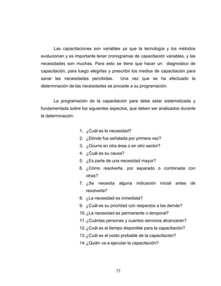 73
Las capacitaciones son variables ya que la tecnología y los métodos
evolucionan y es importante tener cronogramas de capacitación variables, y las
necesidades son muchas. Para esto se tiene que hacer un diagnostico de
capacitación, para luego elegirlas y prescribir los medios de capacitación para
sanar las necesidades percibidas. Una vez que se ha efectuado la
determinación de las necesidades se procede a su programación.
La programación de la capacitación para debe estar sistematizada y
fundamentada sobre los siguientes aspectos, que deben ser analizados durante
la determinación:
1. ¿Cuál es la necesidad?
2. ¿Dónde fue señalada por primera vez?
3. ¿Ocurre en otra área o en otro sector?
4. ¿Cuál es su causa?
5. ¿Es parte de una necesidad mayor?
6. ¿Cómo resolverla, por separado o combinada con
otras?
7. ¿Se necesita alguna indicación inicial antes de
resolverla?
8. ¿La necesidad es inmediata?
9. ¿Cuál es su prioridad con respectos a las demás?
10.¿La necesidad es permanente o temporal?
11.¿Cuántas personas y cuantos servicios alcanzaran?
12.¿Cuál es el tiempo disponible para la capacitación?
13.¿Cuál es el costo probable de la capacitación?
14.¿Quién va a ejecutar la capacitación?
 