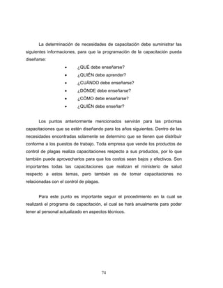 74
La determinación de necesidades de capacitación debe suministrar las
siguientes informaciones, para que la programación de la capacitación pueda
diseñarse:
• ¿QUÉ debe enseñarse?
• ¿QUIÉN debe aprender?
• ¿CUÁNDO debe enseñarse?
• ¿DÓNDE debe enseñarse?
• ¿CÓMO debe enseñarse?
• ¿QUIÉN debe enseñar?
Los puntos anteriormente mencionados servirán para las próximas
capacitaciones que se estén diseñando para los años siguientes. Dentro de las
necesidades encontradas solamente se determino que se tienen que distribuir
conforme a los puestos de trabajo. Toda empresa que vende los productos de
control de plagas realiza capacitaciones respecto a sus productos, por lo que
también puede aprovecharlos para que los costos sean bajos y efectivos. Son
importantes todas las capacitaciones que realizan el ministerio de salud
respecto a estos temas, pero también es de tomar capacitaciones no
relacionadas con el control de plagas.
Para este punto es importante seguir el procedimiento en la cual se
realizará el programa de capacitación, el cual se hará anualmente para poder
tener al personal actualizado en aspectos técnicos.
 