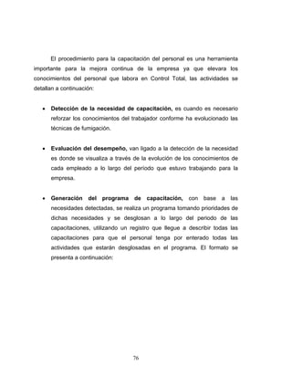 76
El procedimiento para la capacitación del personal es una herramienta
importante para la mejora continua de la empresa ya que elevara los
conocimientos del personal que labora en Control Total, las actividades se
detallan a continuación:
• Detección de la necesidad de capacitación, es cuando es necesario
reforzar los conocimientos del trabajador conforme ha evolucionado las
técnicas de fumigación.
• Evaluación del desempeño, van ligado a la detección de la necesidad
es donde se visualiza a través de la evolución de los conocimientos de
cada empleado a lo largo del período que estuvo trabajando para la
empresa.
• Generación del programa de capacitación, con base a las
necesidades detectadas, se realiza un programa tomando prioridades de
dichas necesidades y se desglosan a lo largo del periodo de las
capacitaciones, utilizando un registro que llegue a describir todas las
capacitaciones para que el personal tenga por enterado todas las
actividades que estarán desglosadas en el programa. El formato se
presenta a continuación:
 
