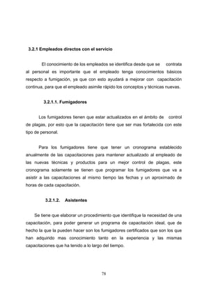 78
3.2.1 Empleados directos con el servicio
El conocimiento de los empleados se identifica desde que se contrata
al personal es importante que el empleado tenga conocimientos básicos
respecto a fumigación, ya que con esto ayudará a mejorar con capacitación
continua, para que el empleado asimile rápido los conceptos y técnicas nuevas.
3.2.1.1. Fumigadores
Los fumigadores tienen que estar actualizados en el ámbito de control
de plagas, por esto que la capacitación tiene que ser mas fortalecida con este
tipo de personal.
Para los fumigadores tiene que tener un cronograma establecido
anualmente de las capacitaciones para mantener actualizado al empleado de
las nuevas técnicas y productos para un mejor control de plagas, este
cronograma solamente se tienen que programar los fumigadores que va a
asistir a las capacitaciones al mismo tiempo las fechas y un aproximado de
horas de cada capacitación.
3.2.1.2. Asistentes
Se tiene que elaborar un procedimiento que identifique la necesidad de una
capacitación, para poder generar un programa de capacitación ideal, que de
hecho la que la pueden hacer son los fumigadores certificados que son los que
han adquirido mas conocimiento tanto en la experiencia y las mismas
capacitaciones que ha tenido a lo largo del tiempo.
 