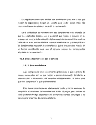 79
La preparación tiene que hacerse con documentos para que a los que
reciben la capacitación tengan un soporte para poder captar mejor los
conocimientos que se quisieron transmitir en su momento.
En la capacitación es importante que sea comprendida en su totalidad ya
que los empleados directos son el personal que realiza el servicio en si,
entonces es importante la aplicación de los conocimientos adquiridos en dicha
capacitación. Para esto se tiene que preparar una evaluación que compruebe si
los conocimientos mejoraron. Cabe mencionar que la evaluación se realizar en
un tiempo considerable para que el personal aplique los conocimientos
adquiridos en la capacitación.
3.2.2. Empleados indirectos con el servicio
3.2.2.1 Atención al cliente
Aquí es importante tener conocimientos prácticos de lo que es el tema de
plagas, porque ellos son los que reciben la primera información del cliente, y
ellos recopilan la información y la transmiten al departamento de ventas para
que ellos comprendan lo que quiere el cliente.
Este tipo de capacitación es relativamente igual a la de los asistentes de
fumigación, solamente es para conocer mas acerca de plagas, pero también se
tiene que tener otro tipo capacitación no siempre relacionado con plagas si no
para mejorar el servicio de atención al cliente.
 