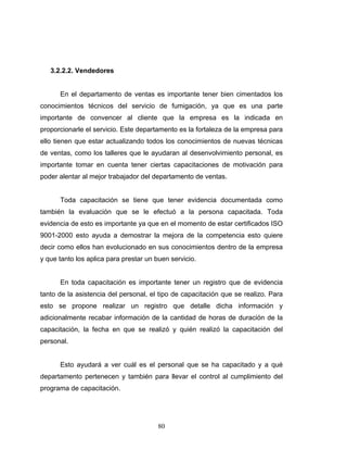 80
3.2.2.2. Vendedores
En el departamento de ventas es importante tener bien cimentados los
conocimientos técnicos del servicio de fumigación, ya que es una parte
importante de convencer al cliente que la empresa es la indicada en
proporcionarle el servicio. Este departamento es la fortaleza de la empresa para
ello tienen que estar actualizando todos los conocimientos de nuevas técnicas
de ventas, como los talleres que le ayudaran al desenvolvimiento personal, es
importante tomar en cuenta tener ciertas capacitaciones de motivación para
poder alentar al mejor trabajador del departamento de ventas.
Toda capacitación se tiene que tener evidencia documentada como
también la evaluación que se le efectuó a la persona capacitada. Toda
evidencia de esto es importante ya que en el momento de estar certificados ISO
9001-2000 esto ayuda a demostrar la mejora de la competencia esto quiere
decir como ellos han evolucionado en sus conocimientos dentro de la empresa
y que tanto los aplica para prestar un buen servicio.
En toda capacitación es importante tener un registro que de evidencia
tanto de la asistencia del personal, el tipo de capacitación que se realizo. Para
esto se propone realizar un registro que detalle dicha información y
adicionalmente recabar información de la cantidad de horas de duración de la
capacitación, la fecha en que se realizó y quién realizó la capacitación del
personal.
Esto ayudará a ver cuál es el personal que se ha capacitado y a qué
departamento pertenecen y también para llevar el control al cumplimiento del
programa de capacitación.
 