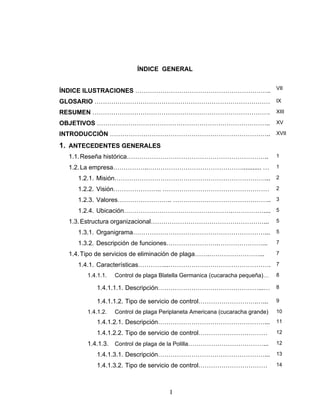 I
ÍNDICE GENERAL
ÍNDICE ILUSTRACIONES ……………………………………………………….. VII
GLOSARIO ………………………………………………………………………… IX
RESUMEN …………………………………………………………………………. XIII
OBJETIVOS ……………………………………………………………………….. XV
INTRODUCCIÒN ………………………………………………………………….. XVII
1. ANTECEDENTES GENERALES
1.1.Reseña histórica………………………………………………………….. 1
1.2.La empresa……………..………………………………………........... … 1
1.2.1. Misión………………………………………………………………... 2
1.2.2. Visión………………….. …………………………………………… 2
1.2.3. Valores…………………….. ……………………………………….. 3
1.2.4. Ubicación…………………………………………….…………….... 5
1.3.Estructura organizacional………………………………………………... 5
1.3.1. Organigrama………………………………………………………... 5
1.3.2. Descripción de funciones…………………….…………………... 7
1.4.Tipo de servicios de eliminación de plaga…….……………………... 7
1.4.1. Características…………...…………………………………………. 7
1.4.1.1. Control de plaga Blatella Germanica (cucaracha pequeña)… 8
1.4.1.1.1. Descripción…………………………………………...… 8
1.4.1.1.2. Tipo de servicio de control……………………….…... 9
1.4.1.2. Control de plaga Periplaneta Americana (cucaracha grande) 10
1.4.1.2.1. Descripción……………………………………………... 11
1.4.1.2.2. Tipo de servicio de control…………………………… 12
1.4.1.3. Control de plaga de la Polilla………………………………... 12
1.4.1.3.1. Descripción……………………………………………... 13
1.4.1.3.2. Tipo de servicio de control…………………………… 14
 