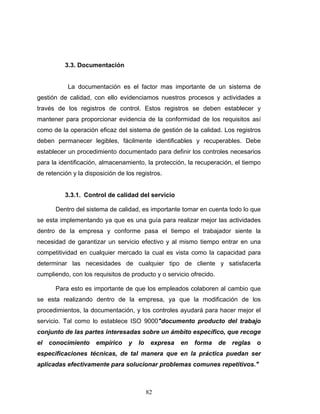82
3.3. Documentación
La documentación es el factor mas importante de un sistema de
gestión de calidad, con ello evidenciamos nuestros procesos y actividades a
través de los registros de control. Estos registros se deben establecer y
mantener para proporcionar evidencia de la conformidad de los requisitos así
como de la operación eficaz del sistema de gestión de la calidad. Los registros
deben permanecer legibles, fácilmente identificables y recuperables. Debe
establecer un procedimiento documentado para definir los controles necesarios
para la identificación, almacenamiento, la protección, la recuperación, el tiempo
de retención y la disposición de los registros.
3.3.1. Control de calidad del servicio
Dentro del sistema de calidad, es importante tomar en cuenta todo lo que
se esta implementando ya que es una guía para realizar mejor las actividades
dentro de la empresa y conforme pasa el tiempo el trabajador siente la
necesidad de garantizar un servicio efectivo y al mismo tiempo entrar en una
competitividad en cualquier mercado la cual es vista como la capacidad para
determinar las necesidades de cualquier tipo de cliente y satisfacerla
cumpliendo, con los requisitos de producto y o servicio ofrecido.
Para esto es importante de que los empleados colaboren al cambio que
se esta realizando dentro de la empresa, ya que la modificación de los
procedimientos, la documentación, y los controles ayudará para hacer mejor el
servicio. Tal como lo establece ISO 9000"documento producto del trabajo
conjunto de las partes interesadas sobre un ámbito específico, que recoge
el conocimiento empírico y lo expresa en forma de reglas o
especificaciones técnicas, de tal manera que en la práctica puedan ser
aplicadas efectivamente para solucionar problemas comunes repetitivos."
 