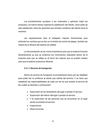 83
Los procedimientos ayudaran a ser ordenados y optimizar mejor los
productos y al mismo tiempo mejorará la satisfacción del cliente, como parte de
esta satisfacción viene las garantías que brindara confianza del cliente hacia la
empresa.
Las capacitaciones dará al trabajador mejores herramientas para
enfrentar los cambios que se den en el ámbito de control de plagas, también las
mejora de la eficacia del sistema de calidad.
La documentación es de mucha importancia para que el sistema funcione
eficientemente ya que se evidencia los movimientos realizados dentro de la
empresa para que se refleje en el futuro las mejoras que se puedan realizar
para que el sistema evolucione eficiente.
3.3.1.1 Servicio de fumigación
Dentro de servicio de fumigación el procedimiento tiene que ser detallado
para poder dar la confianza al cliente que solicita del servicio. Y se tiene que
establecer las responsabilidades de cada uno de los que prestan el servicio de
las cuales se describe a continuación:
• Supervisión de los alrededores del lugar a prestar el servicio.
• Supervisión del interior del lugar a prestar el servicio.
• Y la supervisión de las personas que se encuentran en el lugar
donde se prestara el servicio.
• Inspecciones
• Otras funciones.
 