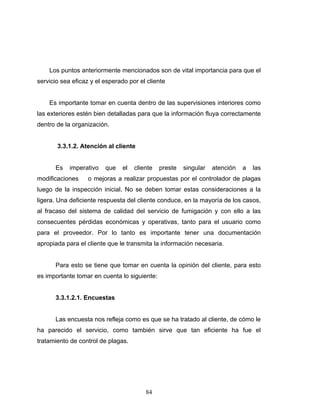 84
Los puntos anteriormente mencionados son de vital importancia para que el
servicio sea eficaz y el esperado por el cliente
Es importante tomar en cuenta dentro de las supervisiones interiores como
las exteriores estén bien detalladas para que la información fluya correctamente
dentro de la organización.
3.3.1.2. Atención al cliente
Es imperativo que el cliente preste singular atención a las
modificaciones o mejoras a realizar propuestas por el controlador de plagas
luego de la inspección inicial. No se deben tomar estas consideraciones a la
ligera. Una deficiente respuesta del cliente conduce, en la mayoría de los casos,
al fracaso del sistema de calidad del servicio de fumigación y con ello a las
consecuentes pérdidas económicas y operativas, tanto para el usuario como
para el proveedor. Por lo tanto es importante tener una documentación
apropiada para el cliente que le transmita la información necesaria.
Para esto se tiene que tomar en cuenta la opinión del cliente, para esto
es importante tomar en cuenta lo siguiente:
3.3.1.2.1. Encuestas
Las encuesta nos refleja como es que se ha tratado al cliente, de cómo le
ha parecido el servicio, como también sirve que tan eficiente ha fue el
tratamiento de control de plagas.
 