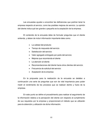 85
Las encuestas ayudan a encontrar las deficiencias que podrían tener la
empresa respecto al servicio, como las posibles mejoras de servicio. La opinión
del cliente indica qué tan grande o pequeña es la aceptación de la empresa.
El contenido de la encuesta debe de formular preguntas que el cliente
entienda, y deben de incluir información importante tales como:
• La calidad del producto
• Tiempo de respuesta del servicio
• Satisfacción del servicio
• Valor agregado entregado por parte del servicio
• Mejoras que recomienda el cliente
• La atención al cliente
• Recomendaciones del cliente hacia otros clientes del servicio
• Frecuencia de solicitud del servicio
• Aceptación de la empresa
En la propuesta para la realización de la encuesta se detallan a
continuación una serie de preguntas que son de vital importancia para poder
medir el rendimiento de los procesos que se realizan dentro y fuera de la
empresa.
En este punto se define el procedimiento para realizar el seguimiento de
la información relativa a la percepción del cliente con respecto al cumplimiento
de sus requisitos por la empresa y proporcionará el método que se utilizarán
para la obtención y utilización de dicha información.
 