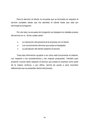 86
Para la atención al cliente, la encuesta que se formulará es respecto al
servicio completo desde que fue atendido el cliente hasta que este por
terminada la fumigación.
Por otro lado, la encuesta de fumigación se trabajará con detalles propios
del servicio en si, de los cuales serán:
• La interacción del personal de la empresa con el cliente
• Los conocimientos técnicos que posee el trabajador.
• La percepción del cliente respecto al servicio.
Toda esta información ayudará a ver cómo está funcionando el sistema,
con respecto a los procedimientos y las mejoras propuestas. También para
proponer nuevas ideas respecto al servicio que presta la empresa como parte
de la mejora continua, y por último, servirá de ayuda a para encontrar
deficiencias que se presenten dentro del proceso.
 