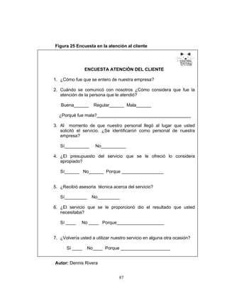 87
Figura 25 Encuesta en la atención al cliente
Autor: Dennis Rivera
ENCUESTA ATENCIÓN DEL CLIENTE
1. ¿Cómo fue que se entero de nuestra empresa?
2. Cuándo se comunicó con nosotros ¿Cómo considera que fue la
atención de la persona que le atendió?
Buena______ Regular______ Mala______
¿Porqué fue mala?______________________________________
3. Al momento de que nuestro personal llegó al lugar que usted
solicitó el servicio. ¿Se identificaron como personal de nuestra
empresa?
Sí__________ No__________
4. ¿El presupuesto del servicio que se le ofreció lo considera
apropiado?
Sí______ No______ Porque _________________
5. ¿Recibió asesoria técnica acerca del servicio?
Sí_________ No_________
6. ¿El servicio que se le proporcionó dio el resultado que usted
necesitaba?
Sí ____ No ____ Porque___________________
7. ¿Volvería usted a utilizar nuestro servicio en alguna otra ocasión?
Sí ____ No____ Porque ____________________
 